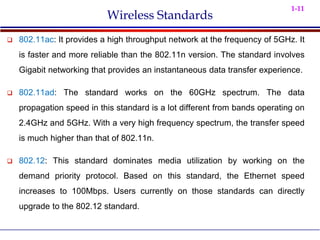 1-11
Wireless Standards
 802.11ac: It provides a high throughput network at the frequency of 5GHz. It
is faster and more reliable than the 802.11n version. The standard involves
Gigabit networking that provides an instantaneous data transfer experience.
 802.11ad: The standard works on the 60GHz spectrum. The data
propagation speed in this standard is a lot different from bands operating on
2.4GHz and 5GHz. With a very high frequency spectrum, the transfer speed
is much higher than that of 802.11n.
 802.12: This standard dominates media utilization by working on the
demand priority protocol. Based on this standard, the Ethernet speed
increases to 100Mbps. Users currently on those standards can directly
upgrade to the 802.12 standard.
 