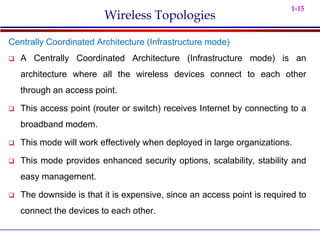 1-15
Wireless Topologies
Centrally Coordinated Architecture (Infrastructure mode)
 A Centrally Coordinated Architecture (Infrastructure mode) is an
architecture where all the wireless devices connect to each other
through an access point.
 This access point (router or switch) receives Internet by connecting to a
broadband modem.
 This mode will work effectively when deployed in large organizations.
 This mode provides enhanced security options, scalability, stability and
easy management.
 The downside is that it is expensive, since an access point is required to
connect the devices to each other.
 