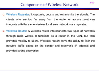 1-20
Components of Wireless Network
 Wireless Repeater: It captures, boosts and retransmits the signals. The
clients who are too far away from the router or access point can
integrate with the same wireless local area network via a repeater.
 Wireless Router: A wireless router interconnects two types of networks
through radio waves. It functions as a router in the LAN, but also
provides mobility to users. Wireless routers have the ability to filter the
network traffic based on the sender and receiver's IP address and
provides strong encryption.
 