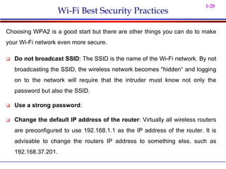 1-28
Wi-Fi Best Security Practices
Choosing WPA2 is a good start but there are other things you can do to make
your Wi-Fi network even more secure.
 Do not broadcast SSID: The SSID is the name of the Wi-Fi network. By not
broadcasting the SSID, the wireless network becomes "hidden“ and logging
on to the network will require that the intruder must know not only the
password but also the SSID.
 Use a strong password:
 Change the default IP address of the router: Virtually all wireless routers
are preconfigured to use 192.168.1.1 as the IP address of the router. It is
advisable to change the routers IP address to something else, such as
192.168.37.201.
 