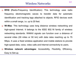 1-3
Wireless Networks
 RFID (Radio-Frequency Identification): This technology uses radio
frequency electromagnetic waves to transfer data for automatic
identification and tracking tags attached to objects. RFID devices work
within a small range, i.e. up to 20 feet.
 Wi-Max: This technology uses long distance wireless networking and
high-speed Internet. It belongs to the IEEE 802.16 family of wireless
networking standards. WiMAX signals can function over a distance of
several miles (30 miles or 50 km) with data rates reaching up to 75
Mbps. It uses a fixed wireless application and mobile stations to provide
high-speed data, voice, video calls and Internet connectivity to users.
 Wireless network advantages: Accessibility, Flexibility, Efficiency,
Easy to Set-up.
 