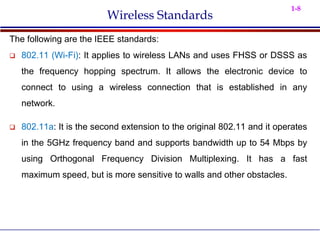 1-8
Wireless Standards
The following are the IEEE standards:
 802.11 (Wi-Fi): It applies to wireless LANs and uses FHSS or DSSS as
the frequency hopping spectrum. It allows the electronic device to
connect to using a wireless connection that is established in any
network.
 802.11a: It is the second extension to the original 802.11 and it operates
in the 5GHz frequency band and supports bandwidth up to 54 Mbps by
using Orthogonal Frequency Division Multiplexing. It has a fast
maximum speed, but is more sensitive to walls and other obstacles.
 