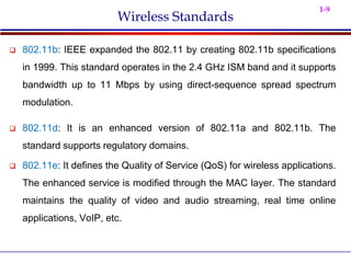 1-9
Wireless Standards
 802.11b: IEEE expanded the 802.11 by creating 802.11b specifications
in 1999. This standard operates in the 2.4 GHz ISM band and it supports
bandwidth up to 11 Mbps by using direct-sequence spread spectrum
modulation.
 802.11d: It is an enhanced version of 802.11a and 802.11b. The
standard supports regulatory domains.
 802.11e: It defines the Quality of Service (QoS) for wireless applications.
The enhanced service is modified through the MAC layer. The standard
maintains the quality of video and audio streaming, real time online
applications, VoIP, etc.
 