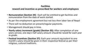 Facilities
reward and incentive as prescribed for workers and employees
• Remuneration (Section 34) : Each will be entitled to get facilities and
remuneration from the date of work started.
• As per the employment agreement but not less then labor law of Nepal
• There will no deduction on present/regular payments.
• Management should pay in time.
• Yearly salary increment (grade) (Section 35): After completion of one
years service, one day’s half salary amount should be raised for each year
as grade.
• Festival incentives (Section 37): Each year amount equivalent to one
month’s salary should be given in their respective festival as per their
religious, cultural traditions.
 