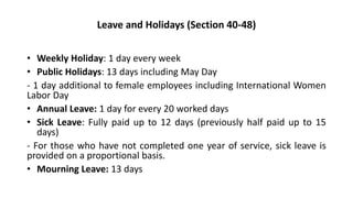 Leave and Holidays (Section 40-48)
• Weekly Holiday: 1 day every week
• Public Holidays: 13 days including May Day
- 1 day additional to female employees including International Women
Labor Day
• Annual Leave: 1 day for every 20 worked days
• Sick Leave: Fully paid up to 12 days (previously half paid up to 15
days)
- For those who have not completed one year of service, sick leave is
provided on a proportional basis.
• Mourning Leave: 13 days
 
