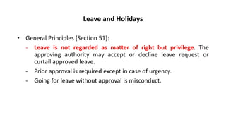 Leave and Holidays
• General Principles (Section 51):
- Leave is not regarded as matter of right but privilege. The
approving authority may accept or decline leave request or
curtail approved leave.
- Prior approval is required except in case of urgency.
- Going for leave without approval is misconduct.
 