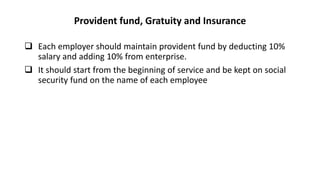 Provident fund, Gratuity and Insurance
 Each employer should maintain provident fund by deducting 10%
salary and adding 10% from enterprise.
 It should start from the beginning of service and be kept on social
security fund on the name of each employee
 