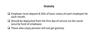 Gratuity
 Employer must deposit 8.33% of basic salary of each employee for
each month.
 Should be deposited from the first day of service on the social
security fund of employee.
 Those who enjoy pension will not get gratuity.
 