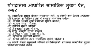 योगदानमा आधारित सामाजिक सुिक्षा ऐन,
२०७४
१०. सामाजिक सुिक्षा योिना सञ्चालन गने: (१) कोषले यस ऐनको अधीनमा
िही देहायका सामाजिक सुिक्षा योिनाहरु सञ्चालन गनेछ–
(क) औषधध उपचाि तथा स्वास््य सुिक्षा योिना,
(ख) मातृत्व सुिक्षा योिना,
(ग) दुर्घटना सुिक्षा योिना,
(र्) अशक्तता सुिक्षा योिना,
(ङ) वृद्ध अवस्था सुिक्षा योिना,
(च) आधित परिवाि सुिक्षा योिना,
(छ) बेिोिगाि सहायता योिना,
(ि) कोषले तोक
े का अन्य सामाजिक सुिक्षा योिना ।
(२) कोषले नेपाल सिकािले तोक
े को प्राथममकताको आधािमा सामाजिक सुिक्षा
योिना सञ्चालन गनेछ
 