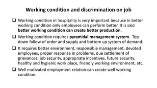 Working condition and discrimination on job
 Working condition in hospitality is very important because in better
working condition only employees can perform better. It is said
better working condition can create better production.
 Working condition requires pyramidal management system. Top
down follow of order and supply and bottom up system of demand.
 It requires better environment, responsible management, devoted
employees, proper response in problems, due settlement of
grievances, job security, appropriate incentives, future security,
healthy and hygienic work place, friendly working environment, etc.
 Well motivated employment relation can create well working
condition.
 