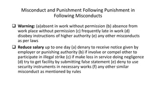 Misconduct and Punishment Following Punishment in
Following Misconducts
 Warning: (a)absent in work without permission (b) absence from
work place without permission (c) frequently late in work (d)
disobey instructions of higher authority (e) any other misconducts
as per laws
 Reduce salary up to one day (a) denary to receive notice given by
employer or punishing authority (b) if involve or compel other to
participate in illegal strike (c) if make loss in service doing negligence
(d) try to get facility by submitting false statement (e) deny to use
security instruments in necessary works (f) any other similar
misconduct as mentioned by rules
 