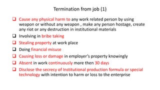 Termination from job (1)
 Cause any physical harm to any work related person by using
weapon or without any weapon , make any person hostage, create
any riot or any destruction in institutional materials
 Involving in bribe taking
 Stealing property at work place
 Doing financial misuse
 Causing loss or damage in employer’s property knowingly
 Absent in work continuously more then 30 days
 Disclose the secrecy of Institutional production formula or special
technology with intention to harm or loss to the enterprise
 