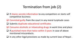 Termination from job (2)
 If shares secrete information to any competitors or starts self
competitive business
 Convicted guilty from the court in any moral turpitude cases
 Submits duplicate educational certificates
 Consume alcoholic or intoxicating drugs in work time and place
 If punished more than twice within 3 years in case of above
mentioned misconducts.
 In any other legal provisions as made by current laws of Nepal .
 
