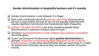 Gender discrimination in hospitality business and it’s remedy
 Gender discrimination is not allowed, it is illegal.
 Both male and female should be taken in same way, because every
person is equal before the eye of law. All are equally respected and
equally dignified. Constitution has fundamental right of equality.
 Section 7 of Labor Act 2074, says there should no gender basis
discrimination in payment of equal value of work.
 Similarly equal opportunity in work, respect, post, position, promotion
should be given.
 As per constitutional fundamental rights positive discrimination is
allowed. Protective and promoting legal safeguards can be made for
female workers. It may show discrimination but we must know it is made
for betterment of female, because they are weaker section of human
society.
 