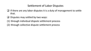 Settlement of Labor Disputes
 If there are any labor disputes it is a duty of management to settle
that.
 Disputes may settled by two ways:
(1) through individual dispute settlement process
(2) through collective dispute settlement process
 