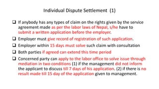 Individual Dispute Settlement (1)
 If anybody has any types of claim on the rights given by the service
agreement made as per the labor laws of Nepal, s/he have to
submit a written application before the employer.
 Employer must give record of registration of such application.
 Employer within 15 days must solve such claim with consultation
 Both parties if agreed can extend this time period
 Concerned party can apply to the labor office to solve issue through
mediation in two conditions (1) if the management did not inform
the applicant to discuss till 7 days of his application. (2) if there is no
result made till 15 day of the application given to management.
 