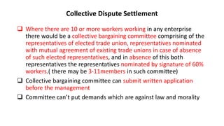 Collective Dispute Settlement
 Where there are 10 or more workers working in any enterprise
there would be a collective bargaining committee comprising of the
representatives of elected trade union, representatives nominated
with mutual agreement of existing trade unions in case of absence
of such elected representatives, and in absence of this both
representatives the representatives nominated by signature of 60%
workers.( there may be 3-11members in such committee)
 Collective bargaining committee can submit written application
before the management
 Committee can’t put demands which are against law and morality
 