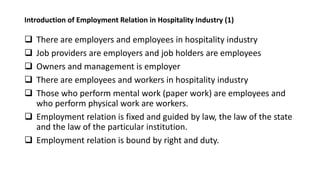 Introduction of Employment Relation in Hospitality Industry (1)
 There are employers and employees in hospitality industry
 Job providers are employers and job holders are employees
 Owners and management is employer
 There are employees and workers in hospitality industry
 Those who perform mental work (paper work) are employees and
who perform physical work are workers.
 Employment relation is fixed and guided by law, the law of the state
and the law of the particular institution.
 Employment relation is bound by right and duty.
 