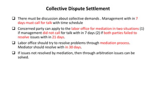 Collective Dispute Settlement
 There must be discussion about collective demands . Management with in 7
days must call for talk with time schedule
 Concerned party can apply to the labor office for mediation in two situations (1)
if management did not call for talk with in 7 days (2) if both parties failed to
resolve issues with in 21 days.
 Labor office should try to resolve problems through mediation process.
Mediator should resolve with in 30 days.
 If issues not resolved by mediation, then through arbitration issues can be
solved.
 