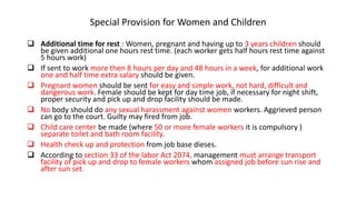Special Provision for Women and Children
 Additional time for rest : Women, pregnant and having up to 3 years children should
be given additional one hours rest time. (each worker gets half hours rest time against
5 hours work)
 If sent to work more then 8 hours per day and 48 hours in a week, for additional work
one and half time extra salary should be given.
 Pregnant women should be sent for easy and simple work, not hard, difficult and
dangerous work. Female should be kept for day time job, if necessary for night shift,
proper security and pick up and drop facility should be made.
 No body should do any sexual harassment against women workers. Aggrieved person
can go to the court. Guilty may fired from job.
 Child care center be made (where 50 or more female workers it is compulsory )
separate toilet and bath room facility.
 Health check up and protection from job base dieses.
 According to section 33 of the labor Act 2074, management must arrange transport
facility of pick up and drop to female workers whom assigned job before sun rise and
after sun set.
 