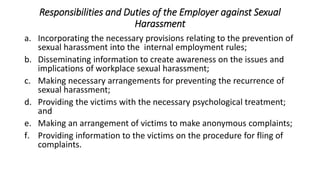 Responsibilities and Duties of the Employer against Sexual
Harassment
a. Incorporating the necessary provisions relating to the prevention of
sexual harassment into the internal employment rules;
b. Disseminating information to create awareness on the issues and
implications of workplace sexual harassment;
c. Making necessary arrangements for preventing the recurrence of
sexual harassment;
d. Providing the victims with the necessary psychological treatment;
and
e. Making an arrangement of victims to make anonymous complaints;
f. Providing information to the victims on the procedure for fling of
complaints.
 