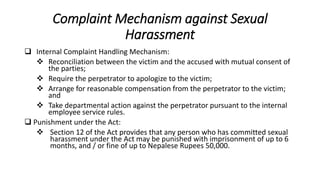 Complaint Mechanism against Sexual
Harassment
 Internal Complaint Handling Mechanism:
 Reconciliation between the victim and the accused with mutual consent of
the parties;
 Require the perpetrator to apologize to the victim;
 Arrange for reasonable compensation from the perpetrator to the victim;
and
 Take departmental action against the perpetrator pursuant to the internal
employee service rules.
 Punishment under the Act:
 Section 12 of the Act provides that any person who has committed sexual
harassment under the Act may be punished with imprisonment of up to 6
months, and / or fine of up to Nepalese Rupees 50,000.
 
