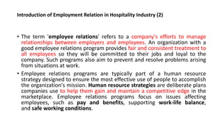 Introduction of Employment Relation in Hospitality Industry (2)
• The term 'employee relations' refers to a company's efforts to manage
relationships between employers and employees. An organization with a
good employee relations program provides fair and consistent treatment to
all employees so they will be committed to their jobs and loyal to the
company. Such programs also aim to prevent and resolve problems arising
from situations at work.
• Employee relations programs are typically part of a human resource
strategy designed to ensure the most effective use of people to accomplish
the organization's mission. Human resource strategies are deliberate plans
companies use to help them gain and maintain a competitive edge in the
marketplace. Employee relations programs focus on issues affecting
employees, such as pay and benefits, supporting work-life balance,
and safe working conditions.
 