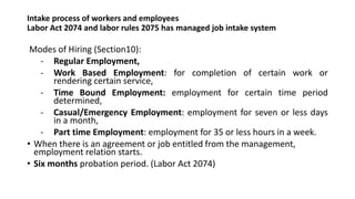 Intake process of workers and employees
Labor Act 2074 and labor rules 2075 has managed job intake system
Modes of Hiring (Section10):
- Regular Employment,
- Work Based Employment: for completion of certain work or
rendering certain service,
- Time Bound Employment: employment for certain time period
determined,
- Casual/Emergency Employment: employment for seven or less days
in a month,
- Part time Employment: employment for 35 or less hours in a week.
• When there is an agreement or job entitled from the management,
employment relation starts.
• Six months probation period. (Labor Act 2074)
 