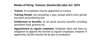 Modes of Hiring Trainees: (Section18) Labor Act 2074
- Trainee: An employee may be appointed as trainee.
- Training Period: not exceeding 1 year, except where time period
has been prescribed by law
- Entitlement to benefits: to all social security benefits including
provident fund, gratuity etc.
- Appointment as regular employee: Employer does not have an
obligation to appoint the trainee as regular employee, however if
appointed, he/she should not be put on probation.
 