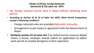 Modes of Hiring Foreign Nationals
(Section22 & 23) Labor Act 2074
• No, foreign national cannot work in Nepal without obtaining work
permit
• According to Section 22 & 23 of labor Act 2074, Work Permit Compulsory
except in following conditions:
- Foreign nationals who are provided diplomatic immunity.
- Arrangement as per treaty or agreement with the Government of
Nepal.
• Similarly section 22 of same Act if no skilled human resource Nepali
citizen is found, employer should submit an application to obtain
work permit to employ foreigners in their orgniztion.
 
