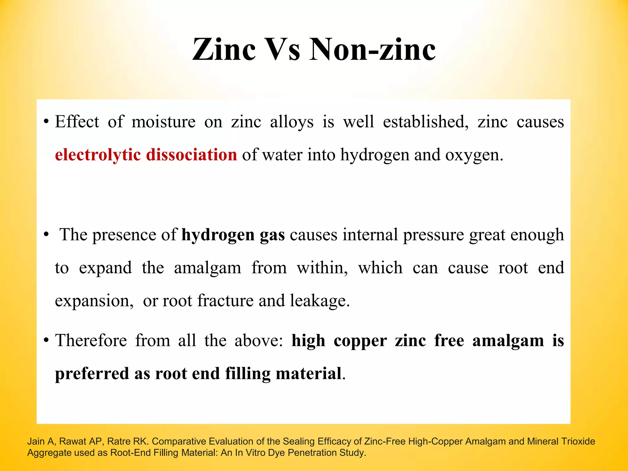 Zinc Vs Non-zinc
• Effect of moisture on zinc alloys is well established, zinc causes
electrolytic dissociation of water into hydrogen and oxygen.
• The presence of hydrogen gas causes internal pressure great enough
to expand the amalgam from within, which can cause root end
expansion, or root fracture and leakage.
• Therefore from all the above: high copper zinc free amalgam is
preferred as root end filling material.
Jain A, Rawat AP, Ratre RK. Comparative Evaluation of the Sealing Efficacy of Zinc-Free High-Copper Amalgam and Mineral Trioxide
Aggregate used as Root-End Filling Material: An In Vitro Dye Penetration Study.
 