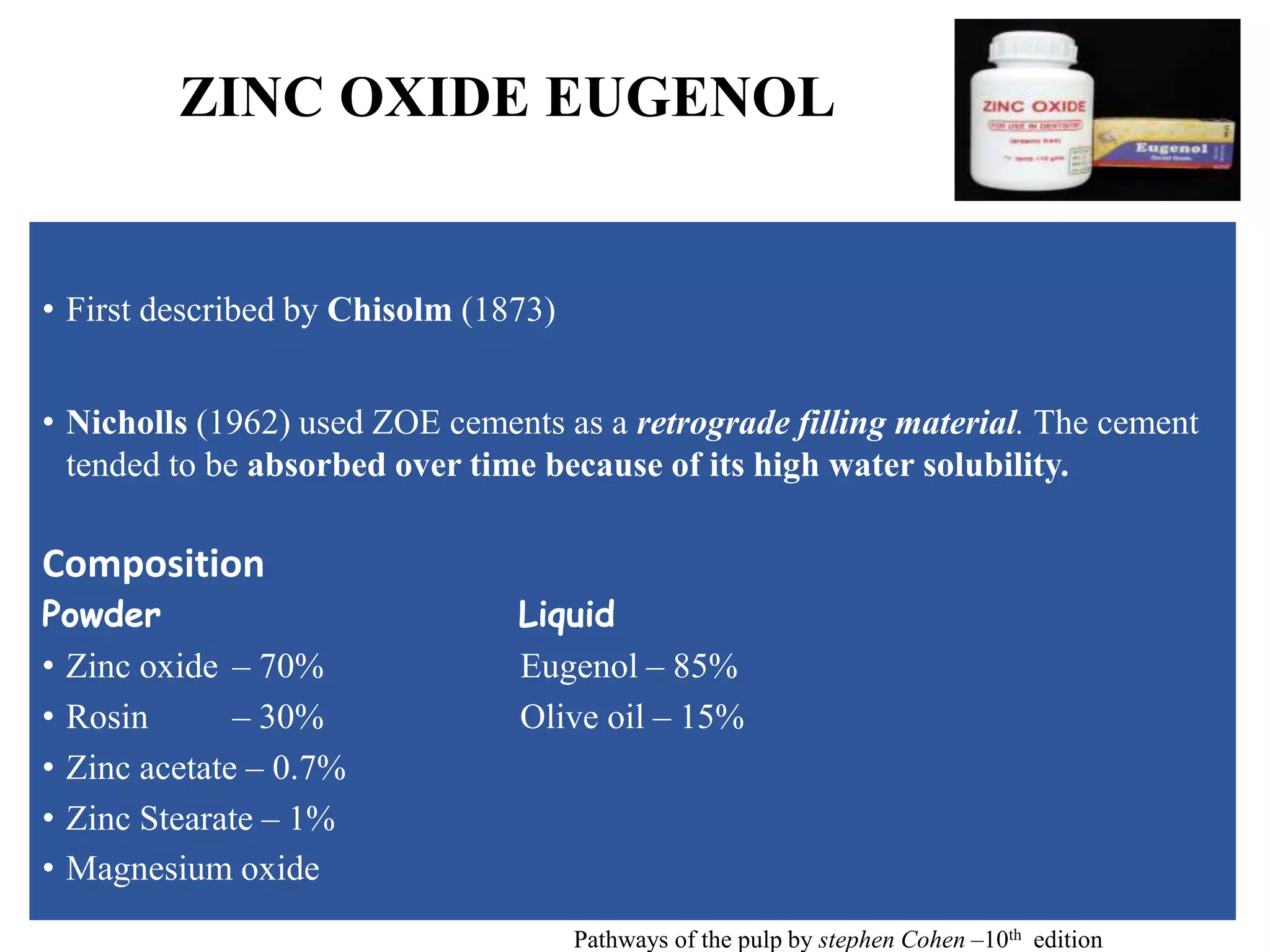 ZINC OXIDE EUGENOL
• First described by Chisolm (1873)
• Nicholls (1962) used ZOE cements as a retrograde filling material. The cement
tended to be absorbed over time because of its high water solubility.
Composition
Powder Liquid
• Zinc oxide – 70% Eugenol – 85%
• Rosin – 30% Olive oil – 15%
• Zinc acetate – 0.7%
• Zinc Stearate – 1%
• Magnesium oxide
Pathways of the pulp by stephen Cohen –10th edition
 