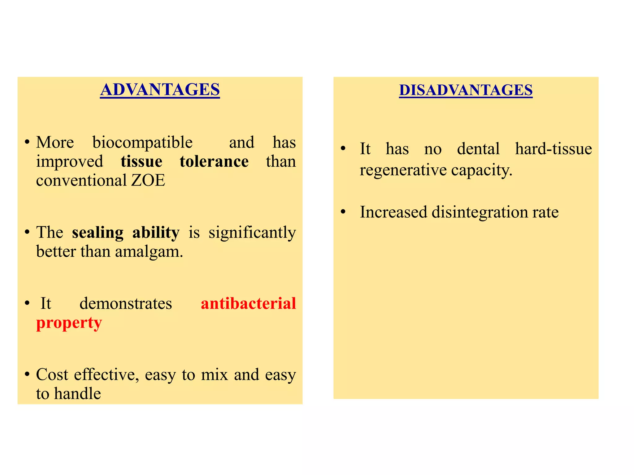 ADVANTAGES
• More biocompatible and has
improved tissue tolerance than
conventional ZOE
• The sealing ability is significantly
better than amalgam.
• It demonstrates antibacterial
property
• Cost effective, easy to mix and easy
to handle
DISADVANTAGES
• It has no dental hard-tissue
regenerative capacity.
• Increased disintegration rate
 