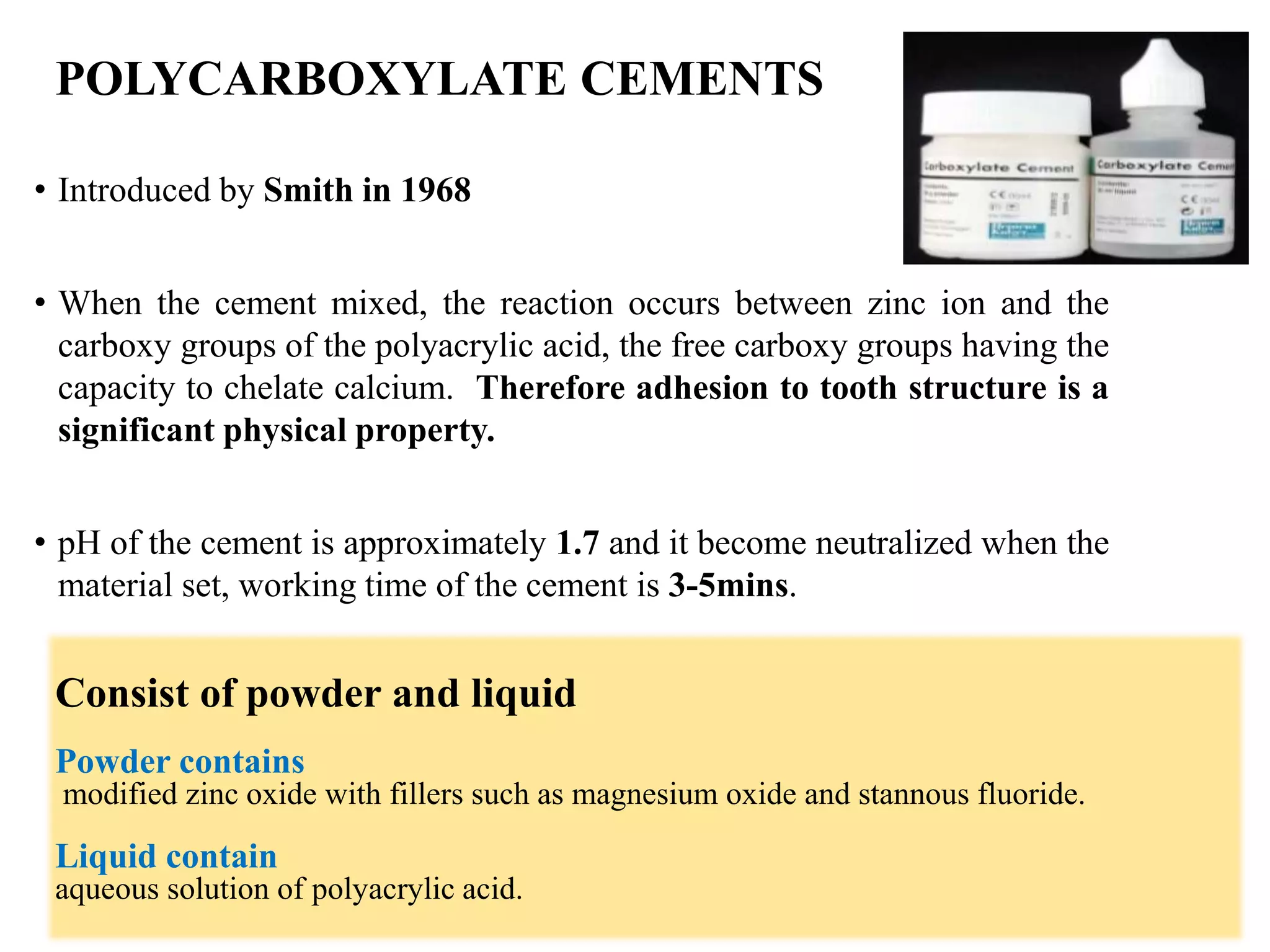 POLYCARBOXYLATE CEMENTS
• Introduced by Smith in 1968
• When the cement mixed, the reaction occurs between zinc ion and the
carboxy groups of the polyacrylic acid, the free carboxy groups having the
capacity to chelate calcium. Therefore adhesion to tooth structure is a
significant physical property.
• pH of the cement is approximately 1.7 and it become neutralized when the
material set, working time of the cement is 3-5mins.
Consist of powder and liquid
Powder contains
modified zinc oxide with fillers such as magnesium oxide and stannous fluoride.
Liquid contain
aqueous solution of polyacrylic acid.
 