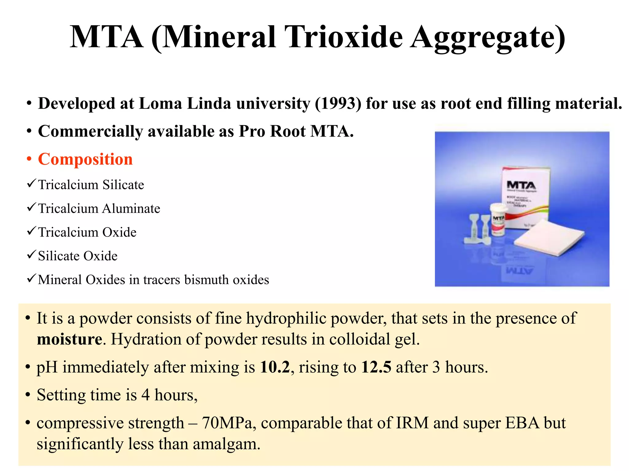 MTA (Mineral Trioxide Aggregate)
• Developed at Loma Linda university (1993) for use as root end filling material.
• Commercially available as Pro Root MTA.
• Composition
Tricalcium Silicate
Tricalcium Aluminate
Tricalcium Oxide
Silicate Oxide
Mineral Oxides in tracers bismuth oxides
• It is a powder consists of fine hydrophilic powder, that sets in the presence of
moisture. Hydration of powder results in colloidal gel.
• pH immediately after mixing is 10.2, rising to 12.5 after 3 hours.
• Setting time is 4 hours,
• compressive strength – 70MPa, comparable that of IRM and super EBA but
significantly less than amalgam.
 