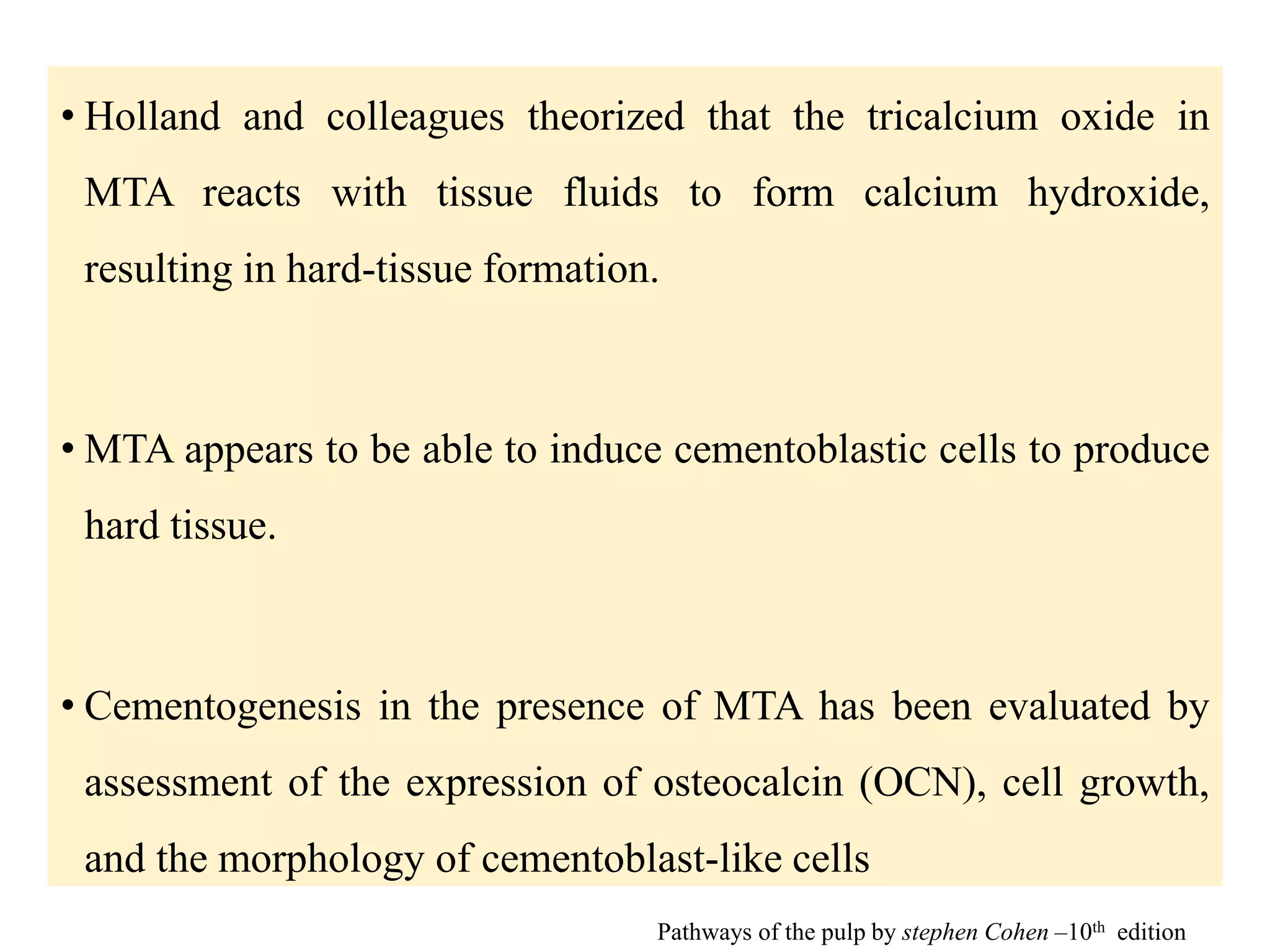 • Holland and colleagues theorized that the tricalcium oxide in
MTA reacts with tissue fluids to form calcium hydroxide,
resulting in hard-tissue formation.
• MTA appears to be able to induce cementoblastic cells to produce
hard tissue.
• Cementogenesis in the presence of MTA has been evaluated by
assessment of the expression of osteocalcin (OCN), cell growth,
and the morphology of cementoblast-like cells
Pathways of the pulp by stephen Cohen –10th edition
 