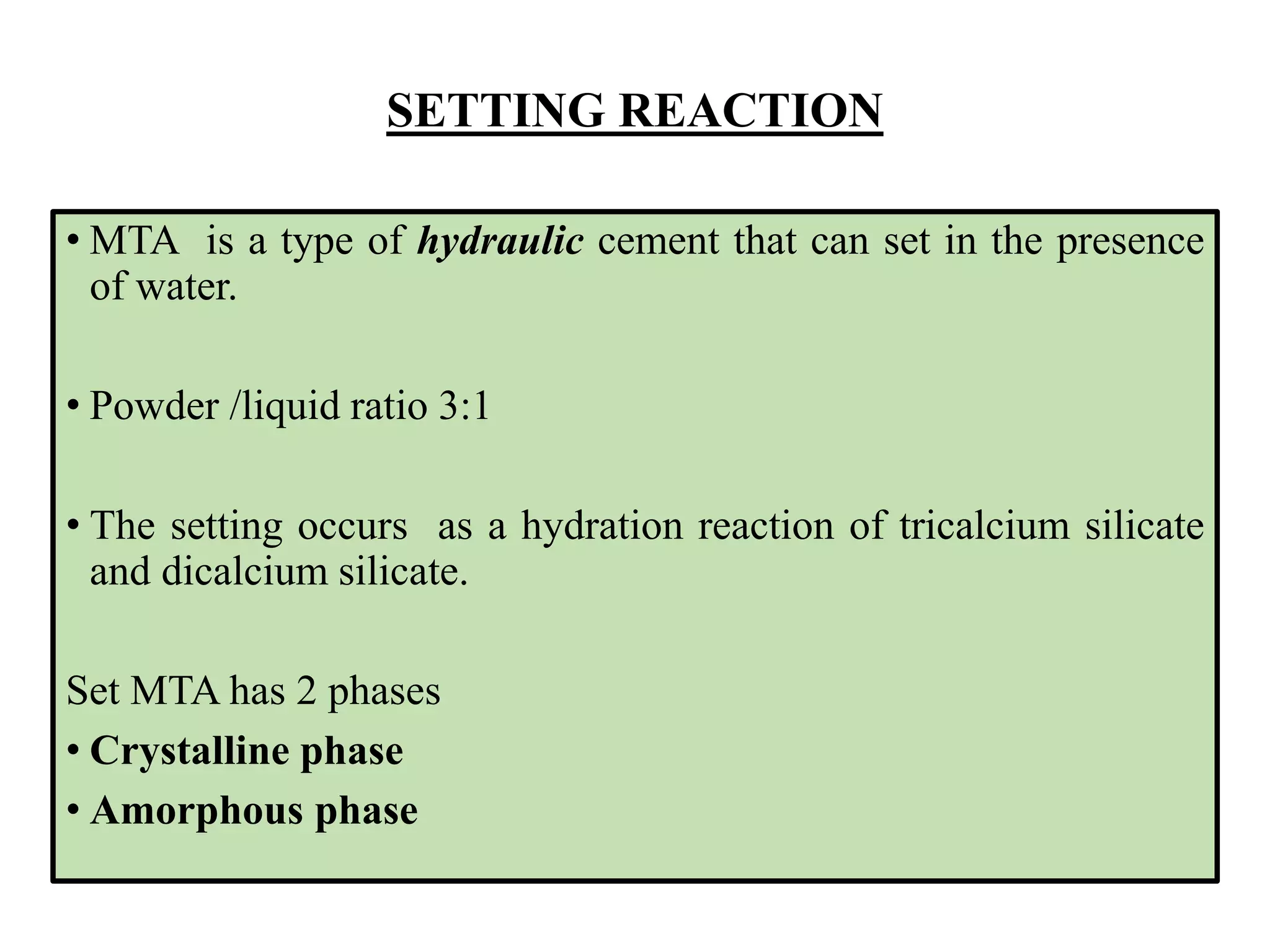 SETTING REACTION
• MTA is a type of hydraulic cement that can set in the presence
of water.
• Powder /liquid ratio 3:1
• The setting occurs as a hydration reaction of tricalcium silicate
and dicalcium silicate.
Set MTA has 2 phases
• Crystalline phase
• Amorphous phase
 