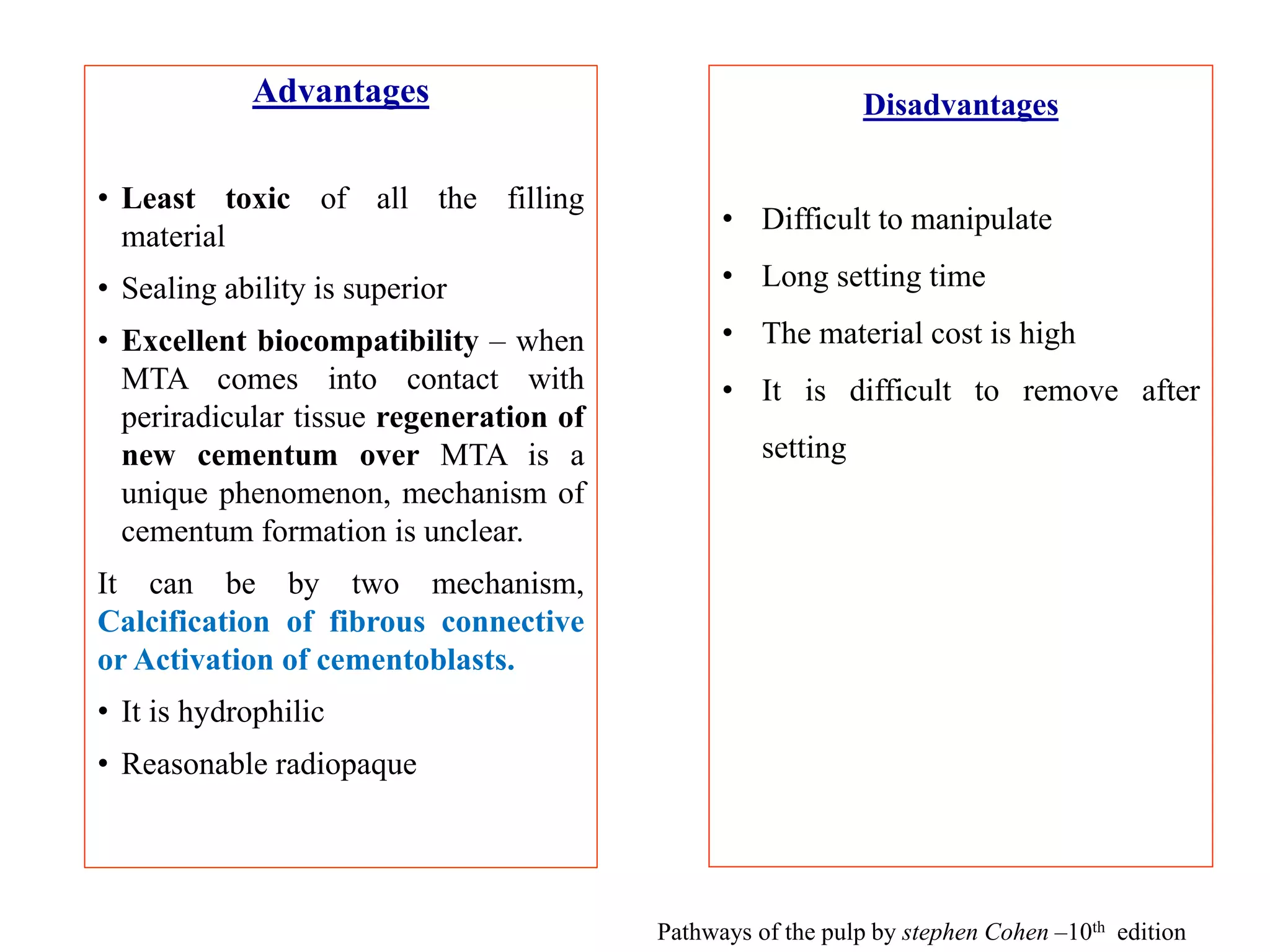 Advantages
• Least toxic of all the filling
material
• Sealing ability is superior
• Excellent biocompatibility – when
MTA comes into contact with
periradicular tissue regeneration of
new cementum over MTA is a
unique phenomenon, mechanism of
cementum formation is unclear.
It can be by two mechanism,
Calcification of fibrous connective
or Activation of cementoblasts.
• It is hydrophilic
• Reasonable radiopaque
Disadvantages
• Difficult to manipulate
• Long setting time
• The material cost is high
• It is difficult to remove after
setting
Pathways of the pulp by stephen Cohen –10th edition
 