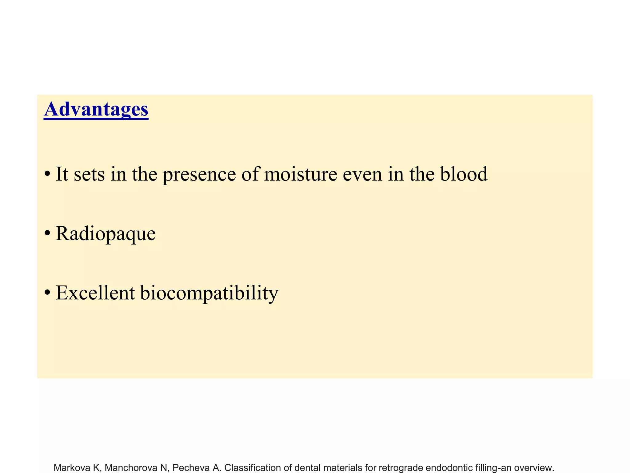 Advantages
• It sets in the presence of moisture even in the blood
• Radiopaque
• Excellent biocompatibility
Markova K, Manchorova N, Pecheva A. Classification of dental materials for retrograde endodontic filling-an overview.
 