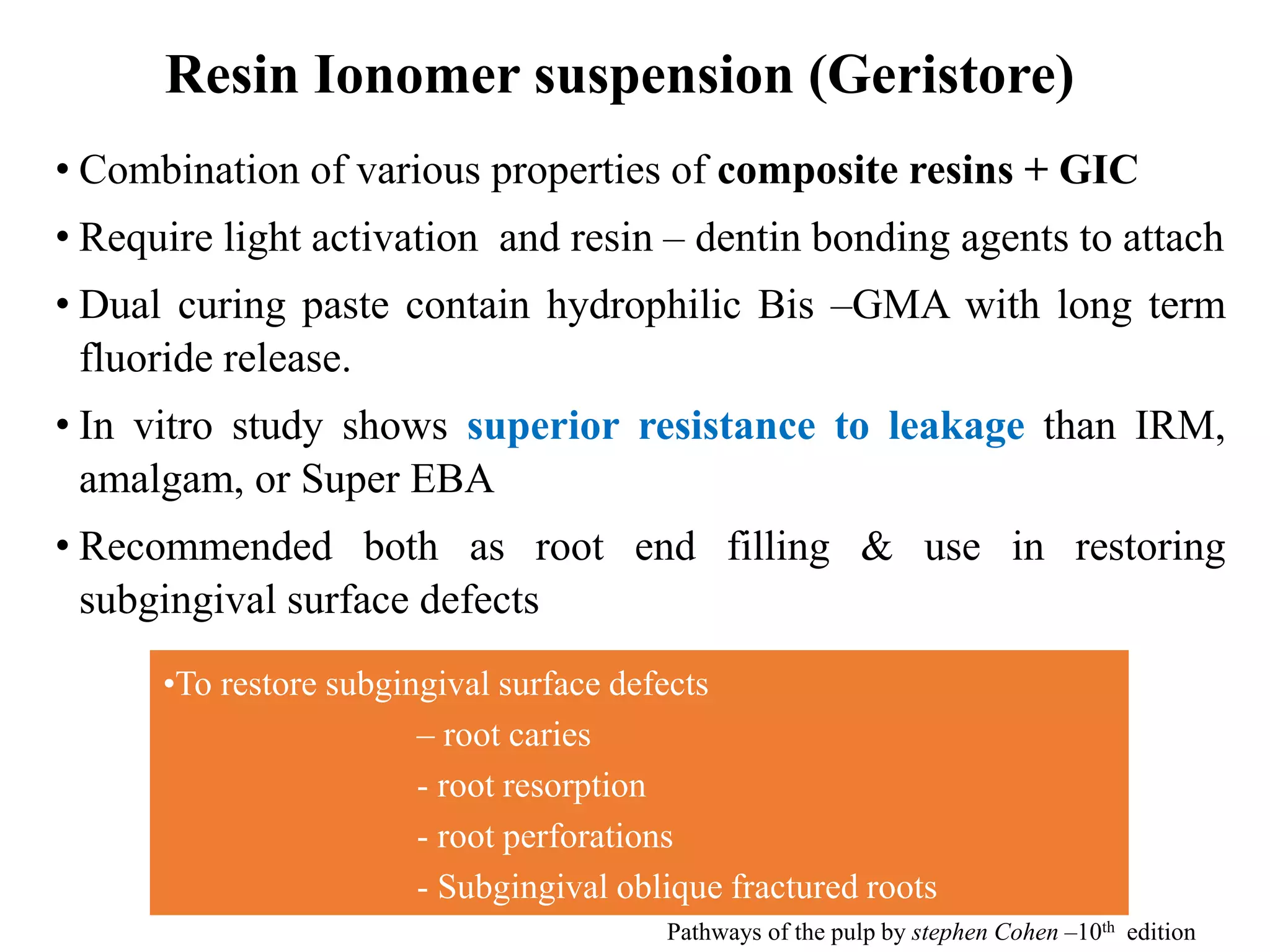 Resin Ionomer suspension (Geristore)
• Combination of various properties of composite resins + GIC
• Require light activation and resin – dentin bonding agents to attach
• Dual curing paste contain hydrophilic Bis –GMA with long term
fluoride release.
• In vitro study shows superior resistance to leakage than IRM,
amalgam, or Super EBA
• Recommended both as root end filling & use in restoring
subgingival surface defects
•To restore subgingival surface defects
– root caries
- root resorption
- root perforations
- Subgingival oblique fractured roots
Pathways of the pulp by stephen Cohen –10th edition
 