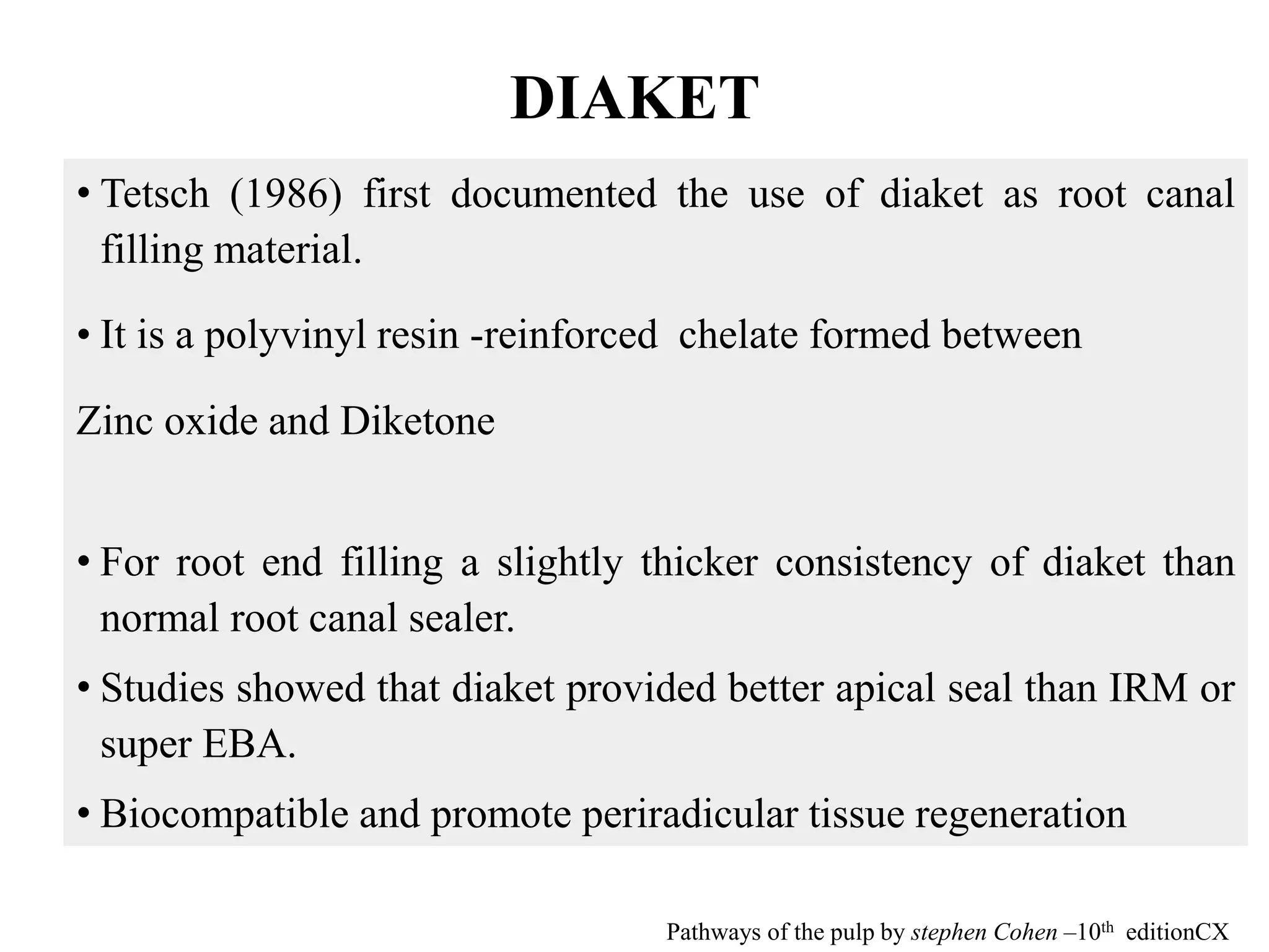 DIAKET
• Tetsch (1986) first documented the use of diaket as root canal
filling material.
• It is a polyvinyl resin -reinforced chelate formed between
Zinc oxide and Diketone
• For root end filling a slightly thicker consistency of diaket than
normal root canal sealer.
• Studies showed that diaket provided better apical seal than IRM or
super EBA.
• Biocompatible and promote periradicular tissue regeneration
Pathways of the pulp by stephen Cohen –10th editionCX
 