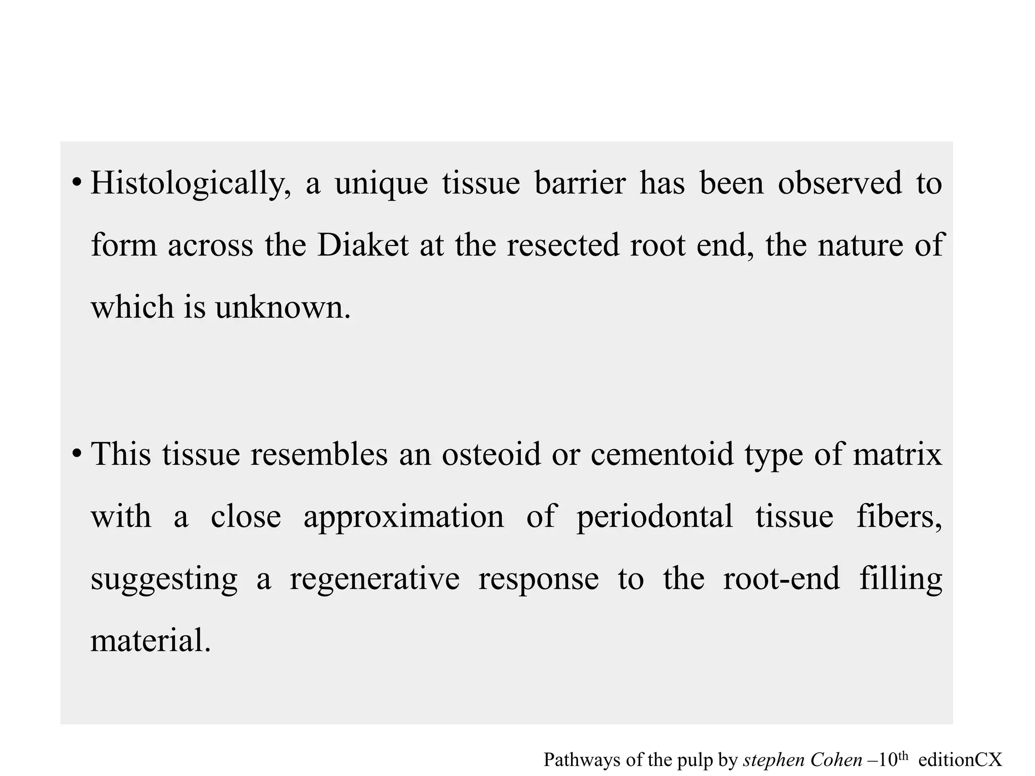 • Histologically, a unique tissue barrier has been observed to
form across the Diaket at the resected root end, the nature of
which is unknown.
• This tissue resembles an osteoid or cementoid type of matrix
with a close approximation of periodontal tissue fibers,
suggesting a regenerative response to the root-end filling
material.
Pathways of the pulp by stephen Cohen –10th editionCX
 