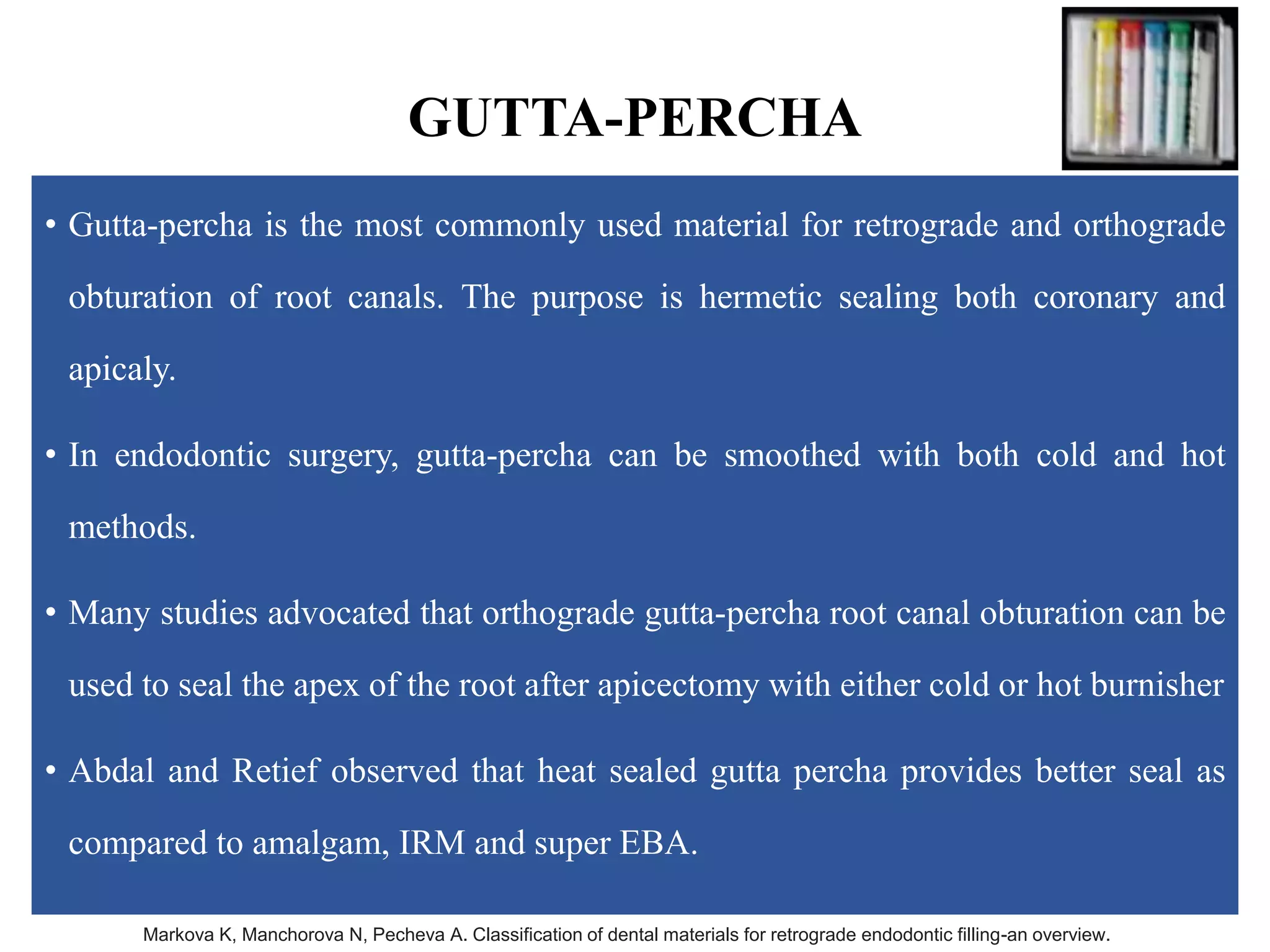 GUTTA-PERCHA
• Gutta-percha is the most commonly used material for retrograde and orthograde
obturation of root canals. The purpose is hermetic sealing both coronary and
apicaly.
• In endodontic surgery, gutta-percha can be smoothed with both cold and hot
methods.
• Many studies advocated that orthograde gutta-percha root canal obturation can be
used to seal the apex of the root after apicectomy with either cold or hot burnisher
• Abdal and Retief observed that heat sealed gutta percha provides better seal as
compared to amalgam, IRM and super EBA.
Markova K, Manchorova N, Pecheva A. Classification of dental materials for retrograde endodontic filling-an overview.
 