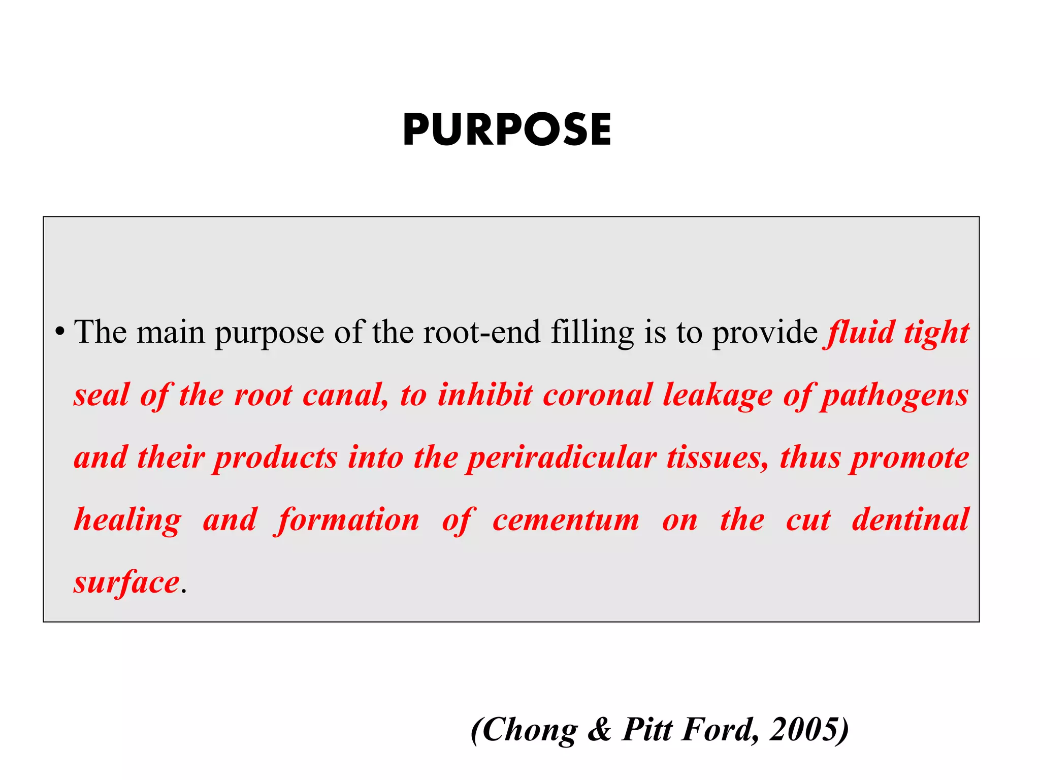 PURPOSE
• The main purpose of the root-end filling is to provide fluid tight
seal of the root canal, to inhibit coronal leakage of pathogens
and their products into the periradicular tissues, thus promote
healing and formation of cementum on the cut dentinal
surface.
(Chong & Pitt Ford, 2005)
 