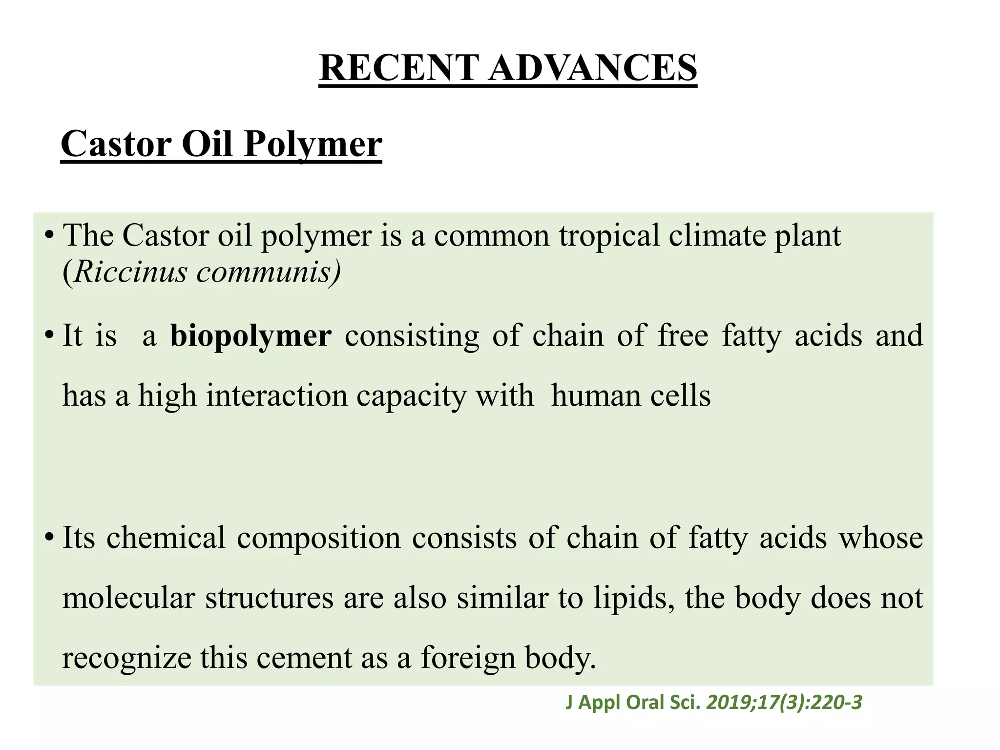 Castor Oil Polymer
• The Castor oil polymer is a common tropical climate plant
(Riccinus communis)
• It is a biopolymer consisting of chain of free fatty acids and
has a high interaction capacity with human cells
• Its chemical composition consists of chain of fatty acids whose
molecular structures are also similar to lipids, the body does not
recognize this cement as a foreign body.
J Appl Oral Sci. 2019;17(3):220-3
RECENT ADVANCES
 