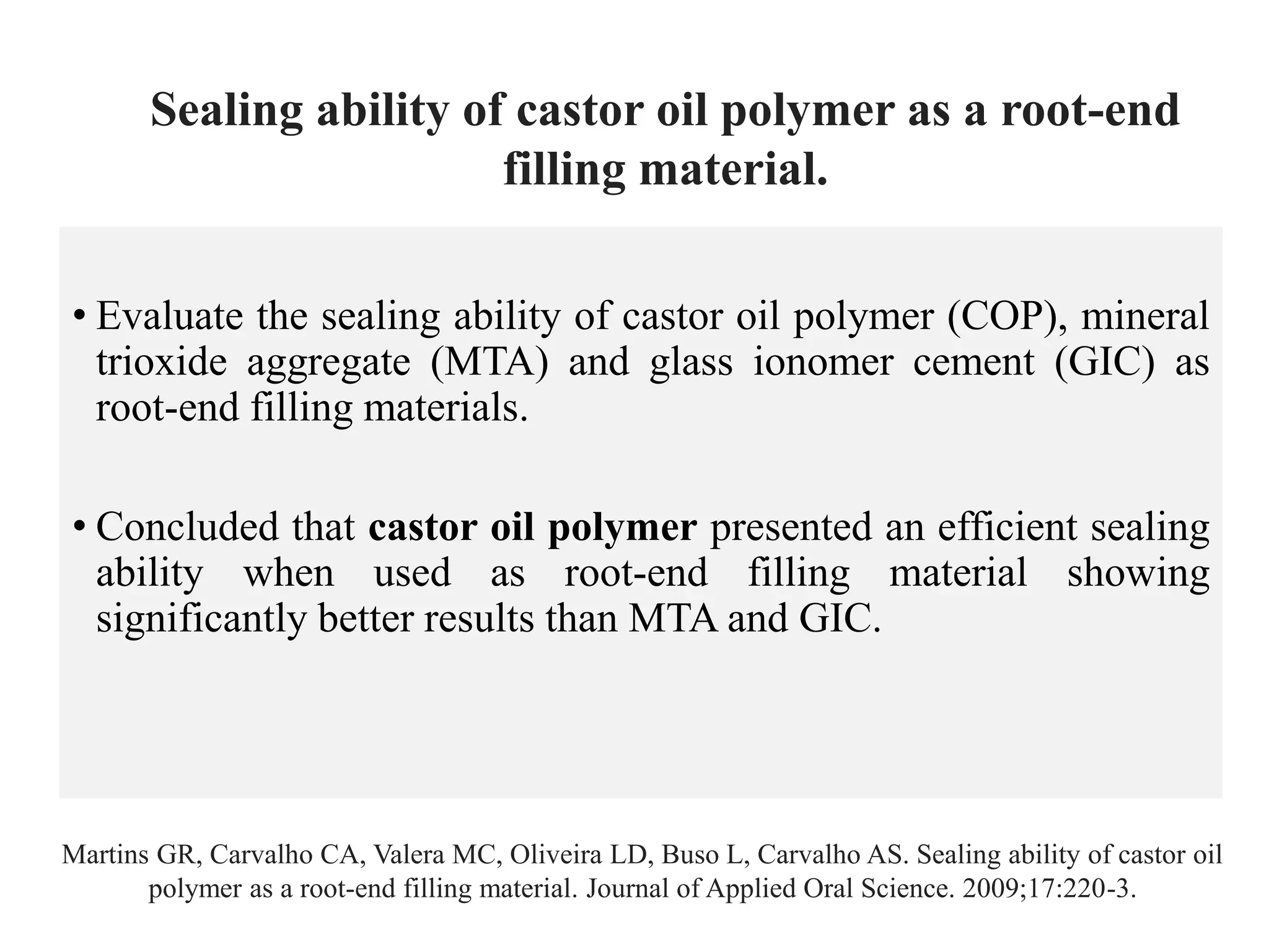 • Evaluate the sealing ability of castor oil polymer (COP), mineral
trioxide aggregate (MTA) and glass ionomer cement (GIC) as
root-end filling materials.
• Concluded that castor oil polymer presented an efficient sealing
ability when used as root-end filling material showing
significantly better results than MTA and GIC.
Martins GR, Carvalho CA, Valera MC, Oliveira LD, Buso L, Carvalho AS. Sealing ability of castor oil
polymer as a root-end filling material. Journal of Applied Oral Science. 2009;17:220-3.
Sealing ability of castor oil polymer as a root-end
filling material.
 