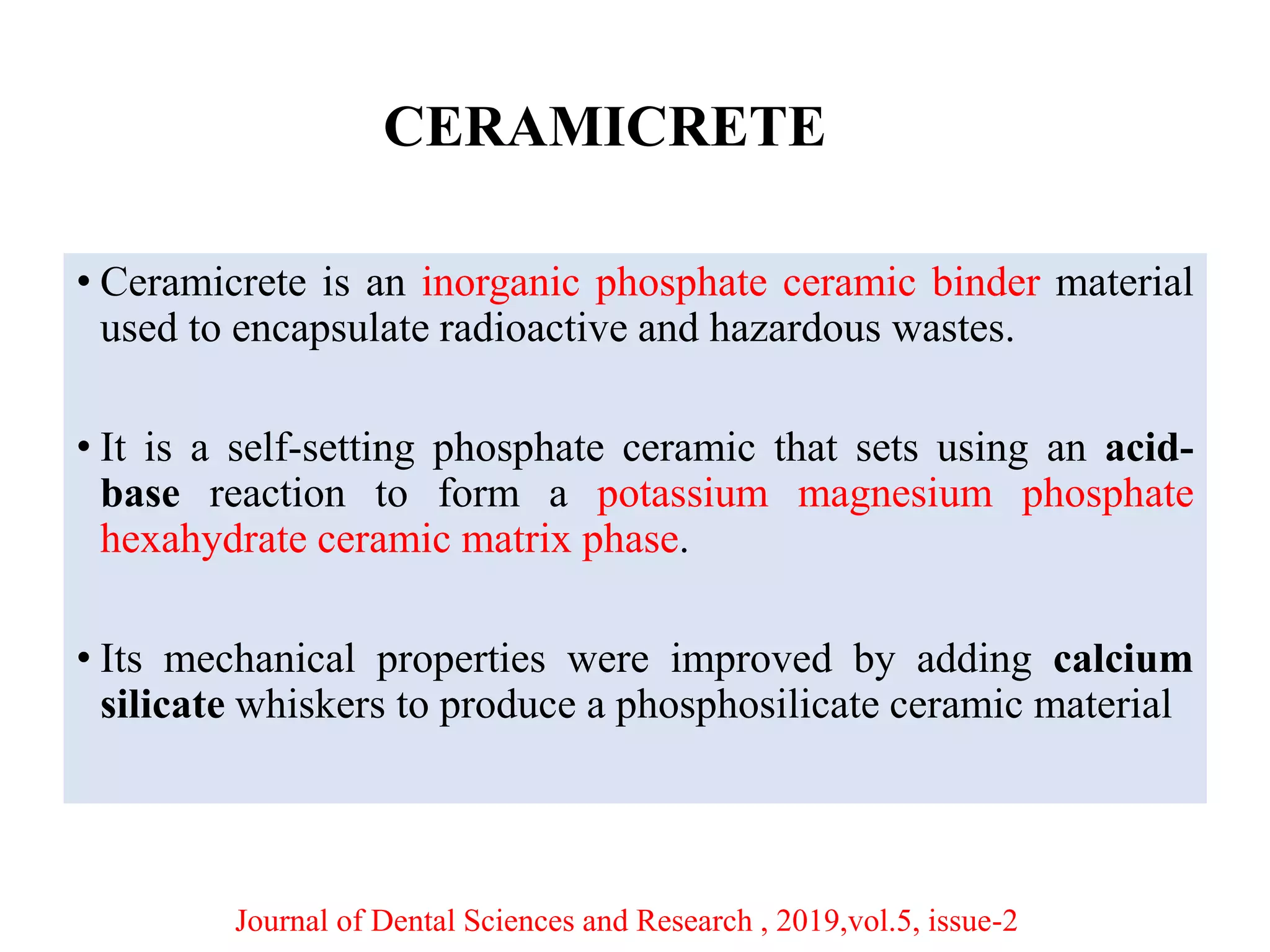 CERAMICRETE
• Ceramicrete is an inorganic phosphate ceramic binder material
used to encapsulate radioactive and hazardous wastes.
• It is a self-setting phosphate ceramic that sets using an acid-
base reaction to form a potassium magnesium phosphate
hexahydrate ceramic matrix phase.
• Its mechanical properties were improved by adding calcium
silicate whiskers to produce a phosphosilicate ceramic material
Journal of Dental Sciences and Research , 2019,vol.5, issue-2
 