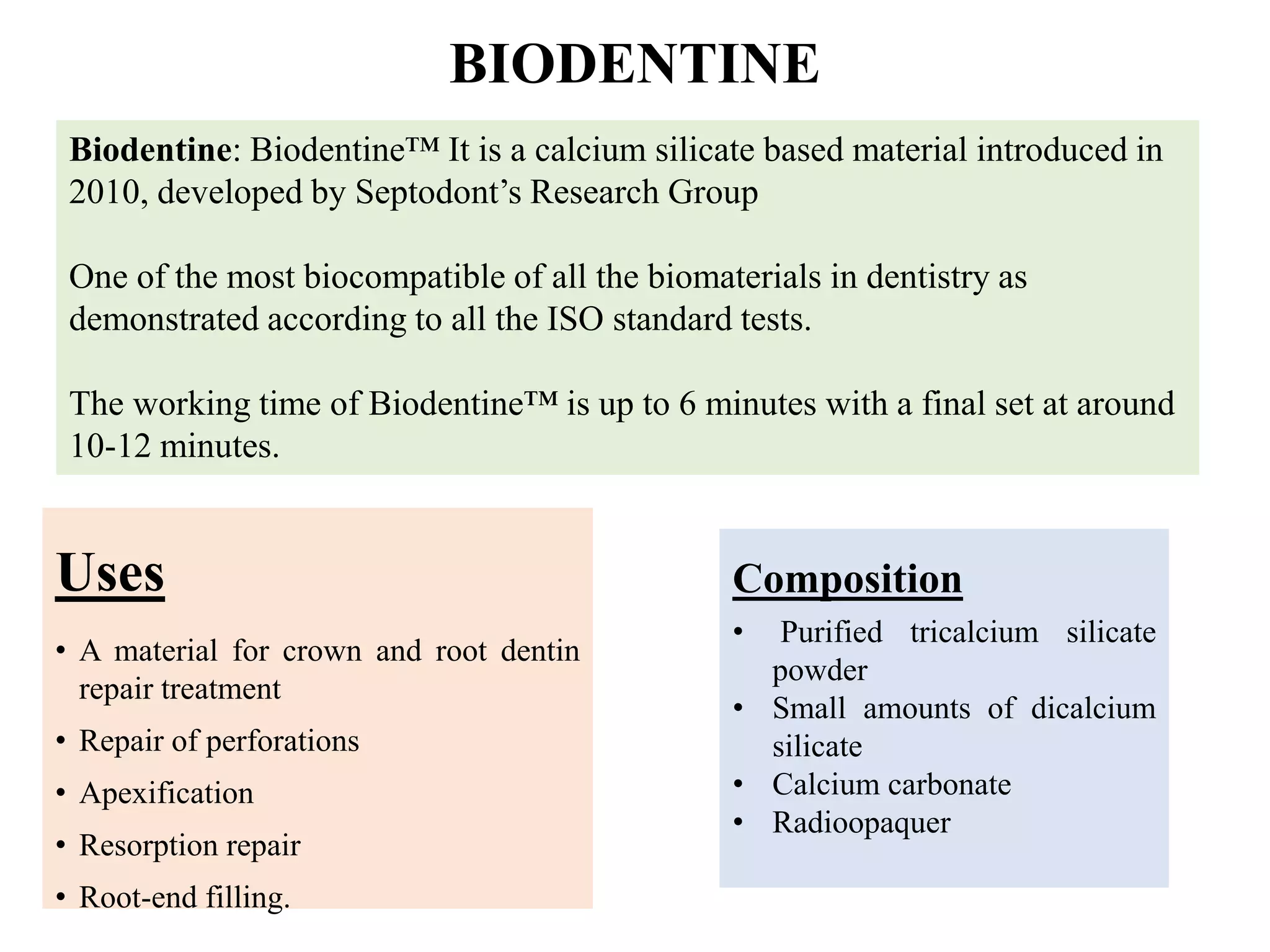 BIODENTINE
Uses
• A material for crown and root dentin
repair treatment
• Repair of perforations
• Apexification
• Resorption repair
• Root-end filling.
Biodentine: Biodentine™ It is a calcium silicate based material introduced in
2010, developed by Septodont’s Research Group
One of the most biocompatible of all the biomaterials in dentistry as
demonstrated according to all the ISO standard tests.
The working time of Biodentine™ is up to 6 minutes with a final set at around
10-12 minutes.
Composition
• Purified tricalcium silicate
powder
• Small amounts of dicalcium
silicate
• Calcium carbonate
• Radioopaquer
 