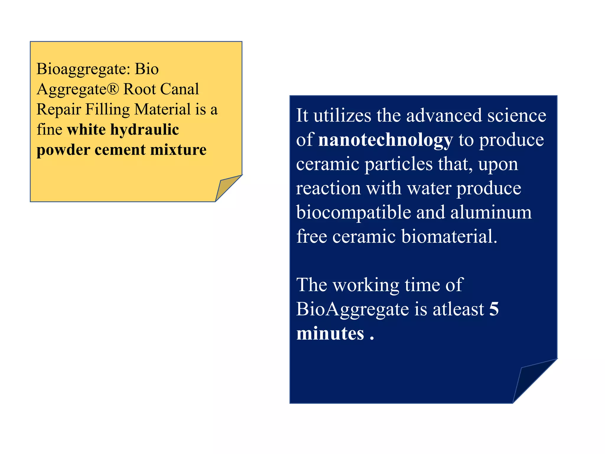 Bioaggregate: Bio
Aggregate® Root Canal
Repair Filling Material is a
fine white hydraulic
powder cement mixture
It utilizes the advanced science
of nanotechnology to produce
ceramic particles that, upon
reaction with water produce
biocompatible and aluminum
free ceramic biomaterial.
The working time of
BioAggregate is atleast 5
minutes .
 