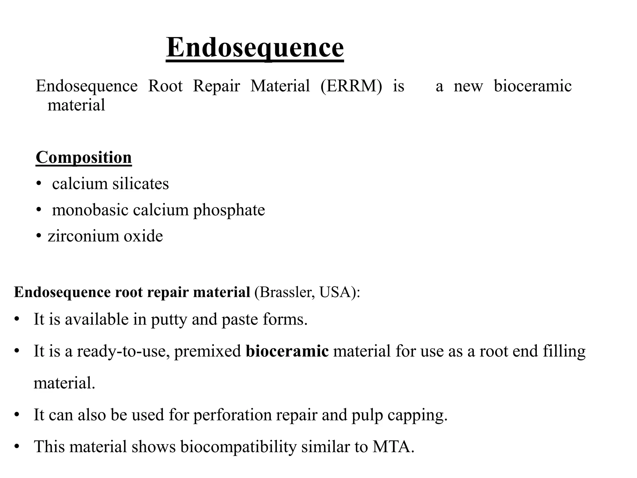 Endosequence
Endosequence Root Repair Material (ERRM) is a new bioceramic
material
Composition
• calcium silicates
• monobasic calcium phosphate
• zirconium oxide
Endosequence root repair material (Brassler, USA):
• It is available in putty and paste forms.
• It is a ready-to-use, premixed bioceramic material for use as a root end filling
material.
• It can also be used for perforation repair and pulp capping.
• This material shows biocompatibility similar to MTA.
 